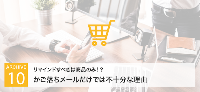 リマインドすべきは商品のみ!?かご落ちメールだけでは不十分な理由